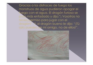 Gracias a los disfraces de fuego los
monstruos de agua pudieron apagar el
fuego con el agua. El dragón furioso se
puso más enfadado y dijo:”¡ Vosotros no
tenéis permiso para jugar con el
dragón!”. Y al dragón bueno le dijo: “¡Tú
sólo puedes ser mi amigo, no de ellos!”.

 
