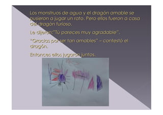 Los monstruos de agua y el dragón amable se
pusieron a jugar un rato. Pero ellos fueron a casa
del dragón furioso.
Le dijeron:”Tú pareces muy agradable”.
“Gracias por ser tan amables” – contestó el
dragón.
Entonces ellos jugaron juntos.

 