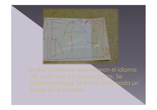Los dos monstruos aprendieron el idioma
de cada uno y jugaban juntos. Se
hicieron amigos. Se inició de la nada un
fuego en el bosque.

 