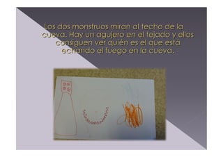 Los dos monstruos miran al techo de la
cueva. Hay un agujero en el tejado y ellos
consiguen ver quién es el que está
echando el fuego en la cueva.

 