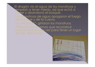 El dragón vio el agua de los monstruos y
empezó a tener miedo, así que echó a
correr y abandonó el bosque.
Los monstruos de agua apagaron el fuego
del bosque y de la cueva.
”¡Lo hicimos!”- gritaron los monstruos.
”Pero ahora tenemos que reconstruir
nuestra cueva otra vez para tener un lugar
donde descansar”.

 