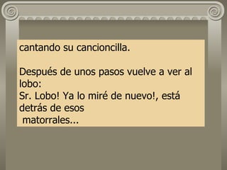 cantando su cancioncilla. Después de unos pasos vuelve a ver al lobo: Sr. Lobo! Ya lo miré de nuevo!, está detrás de esos  matorrales...   