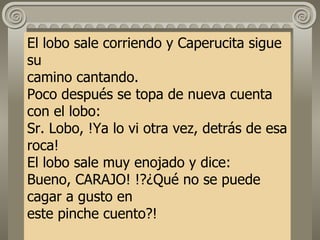 El lobo sale corriendo y Caperucita sigue su camino cantando. Poco después se topa de nueva cuenta con el lobo: Sr. Lobo, !Ya lo vi otra vez, detrás de esa roca! El lobo sale muy enojado y dice: Bueno, CARAJO! !?¿Qué no se puede cagar a gusto en este pinche cuento?! 