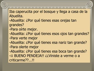 Iba caperucita por el bosque y llega a casa de la Abuelita. -Abuelita: ¿Por qué tienes esas orejas tan grandes? -Para oírte mejor. -Abuelita: ¿Por qué tienes esos ojos tan grandes? -Para verte mejor -Abuelita: ¿Por qué tienes esa nariz tan grande? -Para olerte mejor -Abuelita: ¿Por qué tienes esa boca tan grande? -¡¡ BUENO PENDEJA!! ¿¿Viniste a verme o a criticarme??...!!   