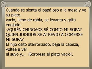 Cuando se sienta el papá oso a la mesa y ve su plato vació, lleno de rabia, se levanta y grita enojado: -¿QUIÉN CHINGAOS SÉ COMIO MI SOPA? QUIEN JODIDOS SÉ ATREVIO A COMERSE MI SOPA? El hijo osito aterrorizado, baja la cabeza, voltea a ver  el suyo y...  ¡Sorpresa el plato vacío!, 
