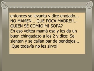 entonces se levanta y dice enojado... NO MAMEN... QUE POCA MADRE!!... QUIÉN SÉ COMIO MI SOPA? En eso voltea mamá osa y les da un buen chingadazo a los 2 y dice: Se sientan y se callan par de pendejos... ¡Que todavía no les sirvo! 