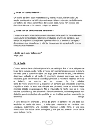¿Qué es un cuento de terror?

Un cuento de terror es un relato literario y no oral, ya que, si bien existe una
amplia y antiquísima tradición de cuentos con dichos contenidos, probablemente
por tratarse de relatos transmitidos de boca en boca, nunca han recibido otra
denominación que la de cuentos o leyendas a secas.

¿Cuáles son las características del cuento?

Lo que caracteriza al verdadero cuento de miedo es la aparición de un elemento
sobrenatural e inexplicable, totalmente irreductible al universo conocido, que
rompe los esquemas conceptuales vigentes e insinúa la existencia de leyes y
dimensiones que no podemos ni intentar comprender, so pena de sufrir graves
cortocircuitos cerebrales.


¿Quién es el autor del cuento?
Jorge Leal


EN LA CASA

Octavio tenía el deber diario de juntar leña para el hogar. Por la tarde, después de
llegar de la escuela, partía rumbo al monte con un machete pequeño en la cintura,
un bolso para la botella de agua, una soga para amarrar la leña, y la resortera
(tirachinas) colgada en el cuello. El muchacho siempre demoraba más de lo
necesario, pues se entretenía cazando pájaros con la resortera, nadando en el río,
o     tallando    su     nombre      en     los    troncos    de      los    árboles.
Salía del monte al anochecer y, siguiendo un sendero que atravesaba el campo,
cargaba el atado de leña (que siempre era pequeño) hasta su solitario hogar
mientras silbaba despreocupado. No lo inquietaba la noche que se le venía
encima, conocía muy bien el camino. Pero un anochecer, cuando regresaba más
distraído que de costumbre, al escudriñar en las tinieblas que iban avanzando, no
reconoció                                  el                                paisaje.

Al girar buscando orientarse , divisó de pronto el contorno de una casa que
resaltaba en medio del campo, y sintió que nuevamente se orientaba, mas
enseguida experimento una marcada inquietud: estaba frente a una casa
abandonada que todos creían embrujada, y que por eso evitaban cruzar cerca,
sobre todo de noche.




                                         3
 