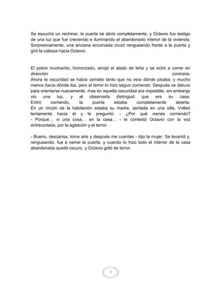 Se escuchó un rechinar, la puerta se abrió completamente, y Octavio fue testigo
de una luz que fue creciendo e iluminando el abandonado interior de la vivienda.
Sorpresivamente, una anciana encorvada cruzó rengueando frente a la puerta y
giró la cabeza hacia Octavio.


El pobre muchacho, horrorizado, arrojó el atado de leña y se echó a correr en
dirección                                                               contraria.
Ahora la oscuridad se había cerrado tanto que no veía dónde pisaba, y mucho
menos hacia dónde iba, pero el terror lo hizo seguir corriendo. Después se detuvo
para orientarse nuevamente, mas en aquella oscuridad era imposible, sin embargo
vio    una    luz,    y   al    observarla   distinguió   que    era  su    casa.
Entró      corriendo,     la     puerta     estaba      completamente     abierta.
En un rincón de la habitación estaba su madre, sentada en una silla. Volteó
lentamente hacia él y le preguntó: - ¿Por qué vienes corriendo?
- Porque… vi una cosa… en la casa… - le contestó Octavio con la voz
entrecortada, por la agitación y el terror.

- Bueno, descansa, toma aire y después me cuentas - dijo la mujer. Se levantó y,
rengueando, fue a cerrar la puerta, y cuando lo hizo todo el interior de la casa
abandonada quedó oscuro, y Octavio gritó de terror.




                                        4
 