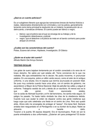 ¿Qué es un cuento policiaco?

Es un subgénero literario que agrupa las narraciones breves de hechos ficticios o
reales, relacionados directamente con criminales y con la justicia, generalmente
teniendo como tema principal la resolución de un misterio, la persecución de un
delincuente, o temáticas similares. El cuento puede ser blanco o negro;

      blanco: que el policía sea el que se encarga de su trabajo y de la
      investigación detectivesca y policial;
      negro: que el detective o el policía se mete en el bando contrario para poder
      atrapar al criminal.


¿Cuáles son las características del cuento?
Pistas, Escena del crimen, Hipótesis, Investigación, El Clásico


¿Quién es el autor del cuento?
Alfredo Martín Del Arroyo Soriano

TESTIGO OCULAR

Las gotas de suero bajaban lentamente por el cordón conectado a la vena de mi
brazo derecho. No sabía por qué estaba allí. Tenía conciencia de lo que me
rodeaba. Mis ojos entreabiertos me lo decían. No podía moverme, ni pronunciar
palabra. En una esquina, sobre un sillón verde oscuro, como el color de mi antiguo
uniforme, vi una silueta. Era mi esposa que dormía acurrucada en posición fetal.
Se puso muy contenta cuando hace unos años, con el cambio de gobierno, me
ascendieron a Mayor de la Policía Nacional. Dejé de patrullar las calles y colgué el
uniforme. Trabajaría vestido de civil y detrás de un escritorio. Al menos eso es lo
que          ella         pensó.         Cuán          equivocada           estaba.
Con la caída de Abimael Guzmán y el fin del terrorismo, me sentía más seguro. El
peligro ha pasado. Ya hasta había olvidado los días de la obediencia debida.
Cuando tuve que acatar la orden de disparar contra esa gente indefensa que
luego supe que solo celebraba una fiesta en el centro de Lima. Pero eso quedó
atrás. Ahora sólo me encargaba de proteger al “asesor”. Era tarea fácil. Siempre
andaba bien resguardado en el Pentagonito o en su búnker de la playa. Nadie se
atrevería                    a                     hacerle                    daño.
Tocaron a la puerta. Mi esposa despertó. Era el neurocirujano. Pude ver por la
puerta entreabierta a dos uniformados. ¿Estarían ahí para protegerme? El doctor



                                         5
 