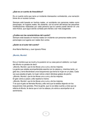 ¿Qué es un cuento de Anecdótico?

Es un cuento corto que narra un incidente interesante o entretenido, una narración
breve de un suceso curioso.

Siempre está basada en hechos reales, un accidente con personas reales como
personajes, en lugares reales. No obstante, con el correr del tiempo las pequeñas
modificaciones realizadas por cada persona que la cuenta puede derivar en una
obra ficticia, que sigue siendo contada pero tiende a ser más exagerada.


¿Cuáles son las características del cuento?
Siempre está basado en hechos reales Un incidente con personas reales como
personajes Los lugares son reales Son cortos

¿Quién es el autor del cuento?

Ana María Martínez y Juan Ignacio Pérez


¡Mundo, Mundo!


Era un hombre que se murió y lo pusieron en su casa para el velatorio. La mujer
del difunto no paraba de decir:
-¡Mundo, Mundo!, que te los llevas uno a uno y de los mejores.
La gente que estaba acompañándola asentía con la cabeza y, mientras tanto, un
gato iba y venía llevándose unos boquerones que tenía la mujer en un plato. Cada
vez que pasaba el gato, la mujer volvía a decir dándose golpes de pecho:
-¡Mundo, Mundo!, que te los llevas uno a uno y de los mejores.
El gato volvía a pasar y ella repetía lo mismo:
-¡Mundo, Mundo!, que te los llevas uno a uno y de los mejores.
Y es que el gato se llamaba Mundo y ella veía que la estaba dejando sin los
boquerones más grandes. Pero la gente, que no se daba cuenta y creía que se
refería al difunto, le decía que sí con la cabeza y la volvía a acompañar en el
sentimiento.




                                        8
 