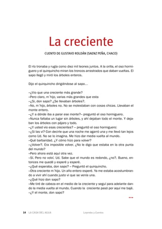 LA CASA DEL AGUA	 Leyendas y Cuentos14
La creciente
CUENTO DE GUSTAVO ROLDÁN (SAENZ PEÑA, CHACO)
El río tronaba y rugía como diez mil leones juntos. A la orilla, el oso hormi-
guero y el quirquincho miran los troncos arrastrados que daban vueltas. El
sapo llegó y miró los árboles enteros.
Dijo el quirquincho dirigiéndose al sapo…
–¿Vio que una creciente más grande?
–Pero claro, m´hijo, varias más grandes que esta
–¿Si, don sapo? ¿Se llevaban árboles?.
–No, m´hijo, árboles no. No se molestaban con cosas chicas. Llevaban el
monte entero.
–¿Y a dónde iba a parar ese monte?– preguntó el oso hormiguero.
–Nunca faltaba un lugar sin árboles, y ahí dejaban todo el monte. Y deja-
ban los árboles con pájaro y todo.
–¿Y usted vio esas crecientes? – preguntó el oso hormiguero:
–¿Si las vi? Con decirle que una noche me agarró una y me llevó tan lejos
como Ud. No se lo imagina. Me hizo dar media vuelta al mundo.
–Qué barbaridad. ¿Y cómo hizo para volver?
–¿Volver?. Era imposible volver. ¿No le digo que estaba en la otra punta
del mundo?
–Pero ahora está aquí otra vez.
–Sí. Pero no volví. Ud. Sabe que el mundo es redondo, ¿no?. Bueno, en-
tonces me quedé y esperé y esperé.
–¿Qué esperaba, don sapo? – Preguntó el quirquincho.
–Otra creciente m´hijo. Un año entero esperé. Ya me estaba acostumbran-
do a vivir ahí cuando justo vi que se venía una.
–¿Qué hizo don sapo?
–Me tiré de cabeza en el medio de la creciente y seguí para adelante dan-
do la media vuelta al mundo. Cuando la creciente pasó por aquí me bajé.
–¿Y el monte, don sapo?
…
 