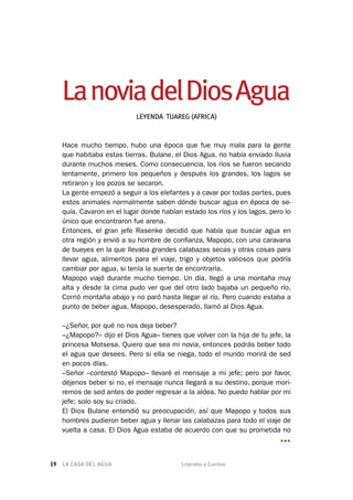 LA CASA DEL AGUA	 Leyendas y Cuentos19
LanoviadelDiosAgua
LEYENDA TUAREG (AFRICA)
Hace mucho tiempo, hubo una época que fue muy mala para la gente
que habitaba estas tierras. Bulane, el Dios Agua, no había enviado lluvia
durante muchos meses. Como consecuencia, los ríos se fueron secando
lentamente, primero los pequeños y después los grandes, los lagos se
retiraron y los pozos se secaron.
La gente empezó a seguir a los elefantes y a cavar por todas partes, pues
estos animales normalmente saben dónde buscar agua en época de se-
quía. Cavaron en el lugar donde habían estado los ríos y los lagos, pero lo
único que encontraron fue arena.
Entonces, el gran jefe Rasenke decidió que había que buscar agua en
otra región y envió a su hombre de confianza, Mapopo, con una caravana
de bueyes en la que llevaba grandes calabazas secas y otras cosas para
llevar agua, alimentos para el viaje, trigo y objetos valiosos que podría
cambiar por agua, si tenía la suerte de encontrarla.
Mapopo viajó durante mucho tiempo. Un día, llegó a una montaña muy
alta y desde la cima pudo ver que del otro lado bajaba un pequeño río.
Corrió montaña abajo y no paró hasta llegar al río. Pero cuando estaba a
punto de beber agua, Mapopo, desesperado, llamó al Dios Agua.
–¿Señor, por qué no nos deja beber?
–¿Mapopo?– dijo el Dios Agua– tienes que volver con la hija de tu jefe, la
princesa Motsesa. Quiero que sea mi novia, entonces podrás beber todo
el agua que desees. Pero si ella se niega, todo el mundo morirá de sed
en pocos días.
–Señor –contestó Mapopo– llevaré el mensaje a mi jefe; pero por favor,
déjenos beber si no, el mensaje nunca llegará a su destino, porque mori-
remos de sed antes de poder regresar a la aldea. No puedo hablar por mi
jefe; solo soy su criado.
El Dios Bulane entendió su preocupación, así que Mapopo y todos sus
hombres pudieron beber agua y llenar las calabazas para todo el viaje de
vuelta a casa. El Dios Agua estaba de acuerdo con que su prometida no
…
 
