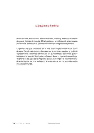 LA CASA DEL AGUA	 Leyendas y Cuentos25
de los cauces de montaña, de los deshielos, lluvias y reservorios diseña-
dos para épocas de sequía. EN el restante, se volcaba el agua servida
proveniente de las casas y construcciones que integraban el poblado.
La primera ley que se conoce en el país sobre la protección de un curso
de agua fue dictada durante la época de la corona española, y prohibía
expresamente volcar los residuos de las curtiembres y saladeros que se
hallaban a la vera del Riachuelo, en Buenos Aires, porque este era el lugar
de provisión de agua de la incipiente ciudad. El tiempo y el incumplimiento
de esta legislación nos ha llevado a tener uno de los cursos más conta-
minado del mundo.
El agua en la historia
 