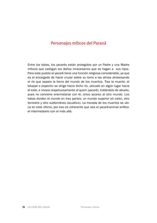 LA CASA DEL AGUA	 Personajes míticos31
Entre los tobas, los yacarés están protegidos por un Padre y una Madre
míticos que castigan los daños innecesarios que se hagan a sus hijos.
Para este pueblo el yacaré tiene una función religiosa considerable, ya que
es el encargado de hacer cruzar sobre su lomo a las almas atravesando
el río que separa la tierra del mundo de los muertos. Tras la muerte, el
lekapal o espectro se dirige hacia dicho río, ubicado en algún lugar hacia
el este, e invoca respetuosamente al quom (yacaré), tratándolo de abuelo,
pues no conviene enemistarse con él, único acceso al otro mundo. Los
tobas dividen el mundo en tres partes: un mundo superior (el cielo), otro
terrestre y otro subterráneo (acuático). La morada de los muertos se ubi-
ca en este último, por eso es coherente que sea el yacaré-animal anfibio-
el intermediario con el más allá.
Personajes míticos del Paraná
 