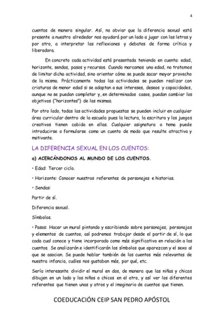 4
COEDUCACIÓN CEIP SAN PEDRO APÓSTOL
cuentos de manera singular. Así, no obviar que la diferencia sexual está
presente a nuestro alrededor nos ayudará por un lado a jugar con las letras y
por otro, a interpretar las reflexiones y debates de forma crítica y
liberadora.
En concreto cada actividad está presentada teniendo en cuenta: edad,
horizonte, sendas, pasos y recursos. Cuando marcamos una edad, no tratamos
de limitar dicha actividad, sino orientar cómo se puede sacar mayor provecho
de la misma. Prácticamente todas las actividades se pueden realizar con
criaturas de menor edad si se adaptan a sus intereses, deseos y capacidades,
aunque no se puedan completar y, en determinados casos, puedan cambiar los
objetivos (“horizontes”) de las mismas.
Por otro lado, todas las actividades propuestas se pueden incluir en cualquier
área curricular dentro de la escuela pues la lectura, la escritura y los juegos
creativos tienen cabida en ellas. Cualquier asignatura o tema puede
introducirse o formularse como un cuento de modo que resulte atractiva y
motivante.
LA DIFERENCIA SEXUAL EN LOS CUENTOS:
a) ACERCÁNDONOS AL MUNDO DE LOS CUENTOS.
• Edad: Tercer ciclo.
• Horizonte: Conocer nuestros referentes de personajes e historias.
• Sendas:
Partir de sí.
Diferencia sexual.
Símbolos.
• Pasos: Hacer un mural pintando y escribiendo sobre personajes, personajas
y elementos de cuentos, así podremos trabajar desde el partir de sí, lo que
cada cual conoce y tiene incorporado como más significativo en relación a los
cuentos. Se analizarán e identificarán los símbolos que aparezcan y el sexo al
que se asocian. Se puede hablar también de los cuentos más relevantes de
nuestra infancia, cuáles nos gustaban más, por qué, etc.
Sería interesante dividir el mural en dos, de manera que las niñas y chicas
dibujen en un lado y los niños o chicos en el otro, y así ver los diferentes
referentes que tienen unas y otros y el imaginario de cuentos que tienen.
 