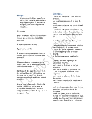 El sapo
Un estanque. En él, un sapo. Tiene
hambre. No obstante, desenrolla su
lengua y empuja hacia la orilla a la
mariposa, que estaba a punto de
ahogarse.
Conversan.
Ella le cuenta las maravillas del inmenso
mundo que se extiende más allá del
estanque.
Él quiere volar y no se eleva.
Siguen conversando.
Él le cuenta las maravillas del inmenso
mundo que se extiende más allá de la
superficie.
Ella quiere bucear y, nuevamente, lo
intenta. Esta vez, la certeza la empuja
con mayor vehemencia.
Con la ayuda del sapo, desciende hacia
las profundidades en el interior de una
burbuja, que se hace cada vez más
pequeña. Ilusionada, le implora al sapo
continuar.
Apenas muere, la engulle. Mientras la
digiere, recuerda la angustia de la
mariposa cuando estuvo a punto de
ahogarse en la superficie. El sapo hace el
amago de volar.
SONATINA
La princesa está triste... ¿qué tendrá la
princesa?
Los suspiros se escapan de su boca de
fresa,
que ha perdido la risa, que ha perdido el
color.
La princesa está pálida en su silla de oro,
está mudo el teclado de su clave sonoro,
y en un vaso, olvidada, se desmaya una
flor.
El jardín puebla el triunfo de los pavos
reales.
Parlanchina, la dueña dice cosas banales,
y vestido de rojo piruetea el bufón.
La princesa no ríe, la princesa no siente;
la princesa persigue por el cielo de
Oriente
la libélula vaga de una vaga ilusión.
¿Piensa, acaso, en el príncipe de
Golconda o de China,
o en el que ha detenido su carroza
argentina
para ver de sus ojos la dulzura de luz?
¿O en el rey de las islas de las rosas
fragantes,
o en el que es soberano de los claros
diamantes,
o en el dueño orgulloso de las perlas de
Ormuz?
¡Ay!, la pobre princesa de la boca de rosa
quiere ser golondrina, quiere ser
mariposa,
tener alas ligeras, bajo el cielo volar;
ir al sol por la escala luminosa de un rayo,
saludar a los lirios con los versos de mayo
o perderse en el viento sobre el trueno
 