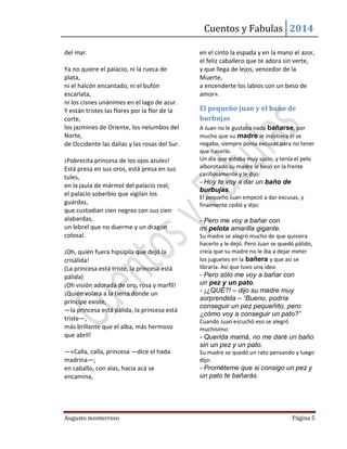 Cuentos y Fabulas 2014
Augusto monterroso Página 5
del mar.
Ya no quiere el palacio, ni la rueca de
plata,
ni el halcón encantado, ni el bufón
escarlata,
ni los cisnes unánimes en el lago de azur.
Y están tristes las flores por la flor de la
corte,
los jazmines de Oriente, los nelumbos del
Norte,
de Occidente las dalias y las rosas del Sur.
¡Pobrecita princesa de los ojos azules!
Está presa en sus oros, está presa en sus
tules,
en la jaula de mármol del palacio real;
el palacio soberbio que vigilan los
guardas,
que custodian cien negros con sus cien
alabardas,
un lebrel que no duerme y un dragón
colosal.
¡Oh, quién fuera hipsipila que dejó la
crisálida!
(La princesa está triste, la princesa está
pálida)
¡Oh visión adorada de oro, rosa y marfil!
¡Quién volara a la tierra donde un
príncipe existe,
—la princesa está pálida, la princesa está
triste—,
más brillante que el alba, más hermoso
que abril!
—«Calla, calla, princesa —dice el hada
madrina—;
en caballo, con alas, hacia acá se
encamina,
en el cinto la espada y en la mano el azor,
el feliz caballero que te adora sin verte,
y que llega de lejos, vencedor de la
Muerte,
a encenderte los labios con un beso de
amor».
El pequeño juan y el baño de
burbujas
A Juan no le gustaba nada bañarse, por
mucho que su madre le insistiera él se
negaba, siempre ponía excusas para no tener
que hacerlo.
Un día que estaba muy sucio, y tenía el pelo
alborotado su madre le besó en la frente
cariñosamente y le dijo:
- Hoy te voy a dar un baño de
burbujas.
El pequeño Juan empezó a dar excusas, y
finalmente cedió y dijo:
- Pero me voy a bañar con
mi pelota amarilla gigante.
Su madre se alegró mucho de que quisiera
hacerlo y le dejó. Pero Juan se quedó pálido,
creía que su madre no le iba a dejar meter
los juguetes en la bañera y que así se
libraría. Así que tuvo una idea:
- Pero sólo me voy a bañar con
un pez y un pato.
- ¡¿QUÉ?! – dijo su madre muy
sorprendida – “Bueno, podría
conseguir un pez pequeñito, pero
¿cómo voy a conseguir un pato?”
Cuando Juan escuchó eso se alegró
muchísimo:
- Querida mamá, no me daré un baño
sin un pez y un pato.
Su madre se quedó un rato pensando y luego
dijo:
- Prométeme que si consigo un pez y
un pato te bañarás.
 