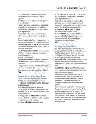 Cuentos y Fabulas 2014
Augusto monterroso Página 6
- Lo prometo! – contestó Juan, y salió
corriendo hacia su cuarto para seguir
jugando.
Al cabo de un buen rato, su madre apareció
en la habitación:
- Juan, vamos, un precioso pececito y
un patito te esperan en la bañera,
pero tienes que cerrar los ojos hasta
que lleguemos.
– ¡Genial! – dijo Juan, y cerró los ojos,
agarró la mano de su madre y se dirigió al
baño.
Cuando llegó a la bañera y vio que el pez y el
patito eran de juguete se enfadó muchísimo
y empezó a golpear el agua con sus manos
tan fuerte que se mojó toda la cara y para su
sorpresa, le encantó.
- ¡Oh! me gusta mucho! – y se metió en
la bañera y empezó a jugar con su patito y
pececito de goma.
Su madre le preguntó:
- ¿Qué animalitos quieres mañana
para el baño? – Juan la miró y dijo
sonriendo:
- Ninguno, ¡me encanta el baño de burbujas
y lo voy a hacer cada día!
Y los dos se miraron y empezaron a reír.
FIN
Cuento de la princesa delfina
Un día un anciano le fue a pedir comida a
Delfina, ella enojada le dijo al anciano:
– ¿Crees que tengo mucha comida?
busca la tuya.
Delfina enojadísima cerró la puerta.
Ella se acostó en la cama, luego se miró los
pies y vio que se hinchaban y se ponían rojos
como un tomate.
Al día siguiente el anciano le visitó de
nuevo a Delfina, pero ella lo hecho y los pies
se les hincharon más todavía.
Un día una bruja le visito y le dijo:
- Tus pies se hinchan por una razón,
es porque no compartes, no tienes
que ser ambiciosa.
La princesa se puso a pensar, pensaba y
pensaba que podía ser lo que realmente
hacía mal, porque ella no pretendía burlarse
de los demás. Ella empezó a cambiar
y ayudaba a los más pobres.
Así la isla no fue pobre y todos
fueron felices por siempre. Todos
cantaron, bailaron y comieron.
Agradecieron a la princesa su buen
comportamiento con ellos.
FIN
La historia de matilda
Un día la dijeron que estaban dando unos
dulces y chocolates en la casa abandonada,
que fuera para que la dieran para tener
muchas chucherías. Así que ella fue, y de
pronto se encontró con una señora
llamada Perla. Ésta señora la encerró en un
cuarto, era una bruja que se encontraba
siempre sola y quería que alguien viviera con
ella.
La mamá y el papá de Matilda estaban
muy preocupados y la buscaban sin parar, sin
saber donde podría estar.
Matilda se encontraba bien, porque la
señora nunca la haría ningún daño, solo
quería que viviese con ella para hacerla
compañía. La niña estaba triste y se
arrepentía de no haber dicho nada a sus
padres.
La mamá buscó ayuda a los policías y ellos
fueron quienes encontraron a la niña. Perla
pidió disculpas y expuso las razones de
haberla tenido en su casa y dijo que nunca
más volvería a pasar. La niña se dio cuenta
que no tenía que haberse alejado de su casa
sin avisar a sus padres, aprendieron una
buena lección.
 