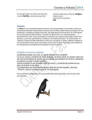 Cuentos y Fabulas 2014
Augusto monterroso Página 7
En el pueblo había una señora que vivía sola,
no tenía familia, y al enterarse que Perla
también estaba sola, se hicieron amigas y
vivieron juntas.
Todos fueron muy felices.
FIN
Fabulas
La fábula es una composición literaria breve en la que los personajes son animales o cosas que
casi siempre presentan características humanas como el hablar. Estas historias concluyen con una
enseñanza o moraleja de carácter instructivo, que suele figurar al final del texto. En el Diccionario
de uso del español de María Moliner se define a la fábula como una “narración literaria,
generalmente en verso, cuyos personajes son animales a los cuales se hace hablar y obrar como
personas, y de la que, generalmente, se deduce una enseñanza práctica”. En el Diccionario de
Retórica y Poética de Helena Beristáin se indica que “se trata de un género didáctico mediante el
cual suele hacerse crítica de las costumbres y de los vicios locales o nacionales, pero también de
las características universales de la naturaleza humana en general”.
El águila, el cuervo y el pastor
Lanzándose desde una cima, un águila arrebató a un corderito.
La vio un cuervo y tratando de imitar al águila, se lanzó sobre un carnero, pero con
tan mal conocimiento en el arte que sus garras se enredaron en la lana, y batiendo
al máximo sus alas no logró soltarse.
Viendo el pastor lo que sucedía, cogió al cuervo, y cortando las puntas de sus
alas, se lo llevó a sus niños.
Le preguntaron sus hijos acerca de que clase de ave era aquella, y les dijo:
- Para mí, sólo es un cuervo; pero él, se cree águila.
Pon tu esfuerzo y dedicación en lo que realmente estás preparado, no en lo que no te
corresponde.
 