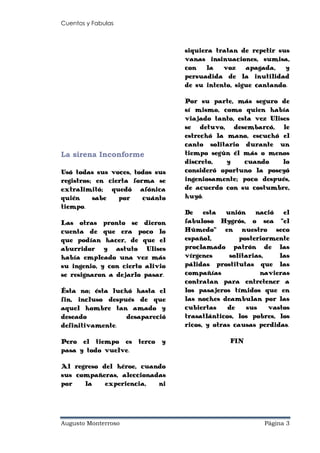 Cuentos y Fabulas
Augusto Monterroso Página 3
La sirena Inconforme
Usó todas sus voces, todos sus
registros; en cierta forma se
extralimitó; quedó afónica
quién sabe por cuánto
tiempo.
Las otras pronto se dieron
cuenta de que era poco lo
que podían hacer, de que el
aburridor y astuto Ulises
había empleado una vez más
su ingenio, y con cierto alivio
se resignaron a dejarlo pasar.
Ésta no; ésta luchó hasta el
fin, incluso después de que
aquel hombre tan amado y
deseado desapareció
definitivamente.
Pero el tiempo es terco y
pasa y todo vuelve.
Al regreso del héroe, cuando
sus compañeras, aleccionadas
por la experiencia, ni
siquiera tratan de repetir sus
vanas insinuaciones, sumisa,
con la voz apagada, y
persuadida de la inutilidad
de su intento, sigue cantando.
Por su parte, más seguro de
sí mismo, como quien había
viajado tanto, esta vez Ulises
se detuvo, desembarcó, le
estrechó la mano, escuchó el
canto solitario durante un
tiempo según él más o menos
discreto, y cuando lo
consideró oportuno la poseyó
ingeniosamente; poco después,
de acuerdo con su costumbre,
huyó.
De esta unión nació el
fabuloso Hygrós, o sea “el
Húmedo” en nuestro seco
español, posteriormente
proclamado patrón de las
vírgenes solitarias, las
pálidas prostitutas que las
compañías navieras
contratan para entretener a
los pasajeros tímidos que en
las noches deambulan por las
cubiertas de sus vastos
trasatlánticos, los pobres, los
ricos, y otras causas perdidas.
FIN
 