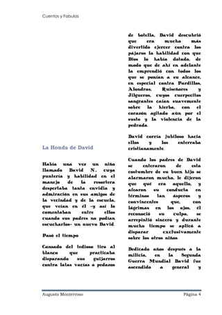 Cuentos y Fabulas
Augusto Monterroso Página 4
La Honda de David
Había una vez un niño
llamado David N., cuya
puntería y habilidad en el
manejo de la resortera
despertaba tanta envidia y
admiración en sus amigos de
la vecindad y de la escuela,
que veían en él -y así lo
comentaban entre ellos
cuando sus padres no podían
escucharlos- un nuevo David.
Pasó el tiempo
Cansado del tedioso tiro al
blanco que practicaba
disparando sus guijarros
contra latas vacías o pedazos
de botella, David descubrió
que era mucho más
divertido ejercer contra los
pájaros la habilidad con que
Dios lo había dotado, de
modo que de ahí en adelante
la emprendió con todos los
que se ponían a su alcance,
en especial contra Pardillos,
Alondras, Ruiseñores y
Jilgueros, cuyos cuerpecitos
sangrantes caían suavemente
sobre la hierba, con el
corazón agitado aún por el
susto y la violencia de la
pedrada.
David corría jubiloso hacia
ellos y los enterraba
cristianamente.
Cuando los padres de David
se enteraron de esta
costumbre de su buen hijo se
alarmaron mucho, le dijeron
que qué era aquello, y
afearon su conducta en
términos tan ásperos y
convincentes que, con
lágrimas en los ojos, él
reconoció su culpa, se
arrepintió sincero y durante
mucho tiempo se aplicó a
disparar exclusivamente
sobre los otros niños.
Dedicado años después a la
milicia, en la Segunda
Guerra Mundial David fue
ascendido a general y
 