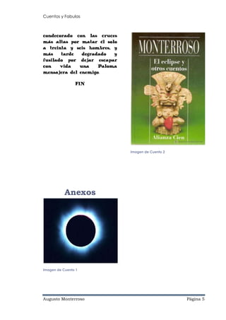 Cuentos y Fabulas
Augusto Monterroso Página 5
condecorado con las cruces
más altas por matar él solo
a treinta y seis hombres, y
más tarde degradado y
fusilado por dejar escapar
con vida una Paloma
mensajera del enemigo.
FIN
Anexos
Imagen de Cuento 1
Imagen de Cuento 2
 