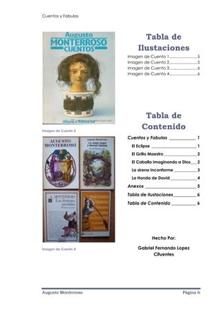 Cuentos y Fabulas
Augusto Monterroso Página 6
Imagen de Cuento 3
Imagen de Cuento 4
Tabla de
Ilustaciones
Imagen de Cuento 1.........................5
Imagen de Cuento 2.........................5
Imagen de Cuento 3.........................6
Imagen de Cuento 4.........................6
Tabla de
Contenido
Cuentos y Fabulas ____________ 1
El Eclipse ______________________ 1
El Grillo Maestro ________________ 2
El Caballo Imaginando a Dios___ 2
La sirena Inconforme ___________ 3
La Honda de David_____________ 4
Anexos _______________________ 5
Tabla de Ilustaciones__________ 6
Tabla de Contenido ___________ 6
Hecho Por:
Gabriel Fernando Lopez
Cifuentes
 