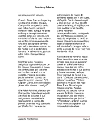 Cuentos y fabulas
Augusto Monterroso Página 3
un poderosísimo veneno.
Cuando Peter Pan se despertó y
se disponía a beber el agua,
Campanilla, arrepentida de lo
que había hecho, se lanzó
contra el vaso, aunque no pudo
evitar que la salpicaran unas
cuantas gotas del veneno, una
cantidad suficiente para matar a
un ser tan diminuto como ella.
Una sola cosa podía salvarla:
que todos los niños creyeran en
las hadas y en el poder de la
fantasía. Y así es como, gracias
a los niños, Campanilla se
salvó.
Mientras tanto, nuestros
amiguitos seguían en poder de
los piratas. Ya estaban a punto
de ser lanzados por la borda
con los brazos atados a la
espalda. Parecía que nada
podía salvarles, cuando de
repente, oyeron una voz: "¡Eh,
Capitán Garfio, eres un cobarde!
¡A ver si te atreves conmigo!".
Era Peter Pan que, alertado por
Campanilla, había llegado justo
a tiempo de evitarles a sus
amigos una muerte cierta.
Comenzaron a luchar. De
pronto, un tic-tac muy conocido
por Garfio hizo que éste se
estremeciera de horror. El
cocodrilo estaba allí y, del susto,
el Capitán Garfio dio un traspié
y cayó al mar. Es muy posible
que todavía hoy, si viajáis por el
mar, podáis ver al Capitán
Garfio nadando
desesperadamente, perseguido
por el infatigable cocodrilo. El
resto de los piratas no tardó en
seguir el camino de su capitán y
todos acabaron dándose un
saludable baño de agua salada
entre las risas de Peter Pan y de
los demás niños.
Ya era hora de volver al hogar.
Peter intentó convencer a sus
amigos para que se quedaran
con él en el País de Nunca
Jamás, pero los tres niños
echaban de menos a sus padres
y deseaban volver, así que
Peter les llevó de nuevo a su
casa. "¡Quédate con nosotros!",
pidieron los niños. "¡Volved
conmigo a mi país! -les rogó
Peter Pan-. No os hagáis
mayores nunca. Aunque
crezcáis, no perdáis nunca
vuestra fantasía ni vuestra
imaginación. De ese modo
seguiremos siempre juntos."
"¡Prometido!", gritaron los tres
niños mientras agitaban sus
manos diciendo adiós.
 