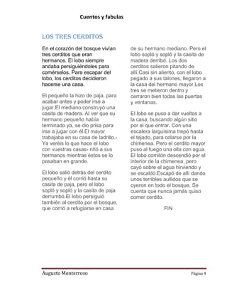 Cuentos y fabulas
Augusto Monterroso Página 4
Los Tres Cerditos
En el corazón del bosque vivían
tres cerditos que eran
hermanos. El lobo siempre
andaba persiguiéndoles para
comérselos. Para escapar del
lobo, los cerditos decidieron
hacerse una casa.
El pequeño la hizo de paja, para
acabar antes y poder irse a
jugar.El mediano construyó una
casita de madera. Al ver que su
hermano pequeño había
terminado ya, se dio prisa para
irse a jugar con él.El mayor
trabajaba en su casa de ladrillo.-
Ya veréis lo que hace el lobo
con vuestras casas- riñó a sus
hermanos mientras éstos se lo
pasaban en grande.
El lobo salió detrás del cerdito
pequeño y él corrió hasta su
casita de paja, pero el lobo
sopló y sopló y la casita de paja
derrumbó.El lobo persiguió
también al cerdito por el bosque,
que corrió a refugiarse en casa
de su hermano mediano. Pero el
lobo sopló y sopló y la casita de
madera derribó. Los dos
cerditos salieron pitando de
allí.Casi sin aliento, con el lobo
pegado a sus talones, llegaron a
la casa del hermano mayor.Los
tres se metieron dentro y
cerraron bien todas las puertas
y ventanas.
El lobo se puso a dar vueltas a
la casa, buscando algún sitio
por el que entrar. Con una
escalera larguísima trepó hasta
el tejado, para colarse por la
chimenea. Pero el cerdito mayor
puso al fuego una olla con agua.
El lobo comilón descendió por el
interior de la chimenea, pero
cayó sobre el agua hirviendo y
se escaldó.Escapó de allí dando
unos terribles aullidos que se
oyeron en todo el bosque. Se
cuenta que nunca jamás quiso
comer cerdito.
FIN
 