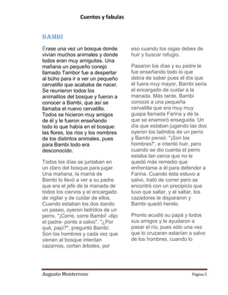 Cuentos y fabulas
Augusto Monterroso Página 5
Bambi
Érase una vez un bosque donde
vivían muchos animales y donde
todos eran muy amiguitos. Una
mañana un pequeño conejo
llamado Tambor fue a despertar
al búho para ir a ver un pequeño
cervatillo que acababa de nacer.
Se reunieron todos los
animalitos del bosque y fueron a
conocer a Bambi, que así se
llamaba el nuevo cervatillo.
Todos se hicieron muy amigos
de él y le fueron enseñando
todo lo que había en el bosque:
las flores, los ríos y los nombres
de los distintos animales, pues
para Bambi todo era
desconocido.
Todos los días se juntaban en
un claro del bosque para jugar.
Una mañana, la mamá de
Bambi lo llevó a ver a su padre
que era el jefe de la manada de
todos los ciervos y el encargado
de vigilar y de cuidar de ellos.
Cuando estaban los dos dando
un paseo, oyeron ladridos de un
perro. "¡Corre, corre Bambi! -dijo
el padre- ponte a salvo". "¿Por
qué, papi?", preguntó Bambi.
Son los hombres y cada vez que
vienen al bosque intentan
cazarnos, cortan árboles, por
eso cuando los oigas debes de
huir y buscar refugio.
Pasaron los días y su padre le
fue enseñando todo lo que
debía de saber pues el día que
él fuera muy mayor, Bambi sería
el encargado de cuidar a la
manada. Más tarde, Bambi
conoció a una pequeña
cervatilla que era muy muy
guapa llamada Farina y de la
que se enamoró enseguida. Un
día que estaban jugando las dos
oyeron los ladridos de un perro
y Bambi pensó: "¡Son los
hombres!", e intentó huir, pero
cuando se dio cuenta el perro
estaba tan cerca que no le
quedó más remedio que
enfrentarse a él para defender a
Farina. Cuando ésta estuvo a
salvo, trató de correr pero se
encontró con un precipicio que
tuvo que saltar, y al saltar, los
cazadores le dispararon y
Bambi quedó herido.
Pronto acudió su papá y todos
sus amigos y le ayudaron a
pasar el río, pues sólo una vez
que lo cruzaran estarían a salvo
de los hombres, cuando lo
 