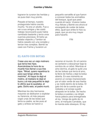 Cuentos y fabulas
Augusto Monterroso Página 6
lograron le curaron las heridas y
se puso bien muy pronto.
Pasado el tiempo, nuestro
protagonista había crecido
mucho. Ya era un adulto. Fue a
ver a sus amigos y les costó
trabajo reconocerlo pues había
cambiado bastante y tenía unos
cuernos preciosos. El búho ya
estaba viejecito y Tambor se
había casado con una conejita y
tenían tres conejitos. Bambi se
casó con Farina y tuvieron un
pequeño cervatillo al que fueron
a conocer todos los animalitos
del bosque, igual que pasó
cuando él nació. Vivieron todos
muy felices y Bambi era ahora el
encargado de cuidar de todos
ellos, igual que antes lo hizo su
papá, que ya era muy mayor
para hacerlo.
FIN
El Gato con Botas
Érase una vez un viejo molinero
que tenía tres hijos.
Acercándose la hora de su
muerte hizo llamar a sus tres
hijos. "Mirad, quiero repartiros lo
poco que tengo antes de
morirme". Al mayor le dejó el
molino, al mediano le dejó el
burro y al más pequeñito le dejó
lo último que le quedaba, el
gato. Dicho esto, el padre murió.
Mientras los dos hermanos
mayores se dedicaron a explotar
su herencia, el más pequeo
cogió unas de las botas que
tenía su padre, se las puso al
gato y ambos se fueron a
recorrer el mundo. En el camino
se sentaron a descansar bajo la
sombra de un árbol. Mientras el
amo dormía, el gato le quitó una
de las bolsas que tenía el amo,
la llenó de hierba y dejó la bolsa
abierta. En ese momento se
acercó un conejo impresionado
por el color verde de esa hierba
y se metió dentro de la bolsa. El
gato tiró de la cuerda que le
rodeaba y el conejo quedó
atrapado en la bolsa. Se hecho
la bolsa a cuestas y se dirigió
hacia palacio para entregársela
al rey. Vengo de parte de mi
amo, el marqués Carrabás, que
le manda este obsequio. El rey
 