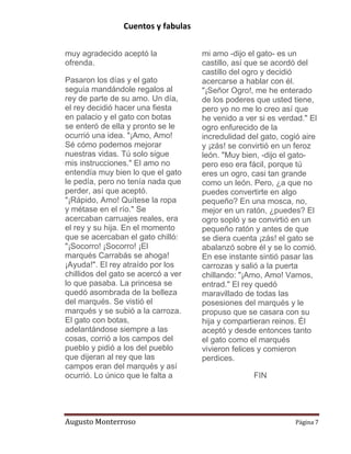 Cuentos y fabulas
Augusto Monterroso Página 7
muy agradecido aceptó la
ofrenda.
Pasaron los días y el gato
seguía mandándole regalos al
rey de parte de su amo. Un día,
el rey decidió hacer una fiesta
en palacio y el gato con botas
se enteró de ella y pronto se le
ocurrió una idea. "¡Amo, Amo!
Sé cómo podemos mejorar
nuestras vidas. Tú solo sigue
mis instrucciones." El amo no
entendía muy bien lo que el gato
le pedía, pero no tenía nada que
perder, así que aceptó.
"¡Rápido, Amo! Quítese la ropa
y métase en el río." Se
acercaban carruajes reales, era
el rey y su hija. En el momento
que se acercaban el gato chilló:
"¡Socorro! ¡Socorro! ¡El
marqués Carrabás se ahoga!
¡Ayuda!". El rey atraído por los
chillidos del gato se acercó a ver
lo que pasaba. La princesa se
quedó asombrada de la belleza
del marqués. Se vistió el
marqués y se subió a la carroza.
El gato con botas,
adelantándose siempre a las
cosas, corrió a los campos del
pueblo y pidió a los del pueblo
que dijeran al rey que las
campos eran del marqués y así
ocurrió. Lo único que le falta a
mi amo -dijo el gato- es un
castillo, así que se acordó del
castillo del ogro y decidió
acercarse a hablar con él.
"¡Señor Ogro!, me he enterado
de los poderes que usted tiene,
pero yo no me lo creo así que
he venido a ver si es verdad." El
ogro enfurecido de la
incredulidad del gato, cogió aire
y ¡zás! se convirtió en un feroz
león. "Muy bien, -dijo el gato-
pero eso era fácil, porque tú
eres un ogro, casi tan grande
como un león. Pero, ¿a que no
puedes convertirte en algo
pequeño? En una mosca, no,
mejor en un ratón, ¿puedes? El
ogro sopló y se convirtió en un
pequeño ratón y antes de que
se diera cuenta ¡zás! el gato se
abalanzó sobre él y se lo comió.
En ese instante sintió pasar las
carrozas y salió a la puerta
chillando: "¡Amo, Amo! Vamos,
entrad." El rey quedó
maravillado de todas las
posesiones del marqués y le
propuso que se casara con su
hija y compartieran reinos. Él
aceptó y desde entonces tanto
el gato como el marqués
vivieron felices y comieron
perdices.
FIN
 