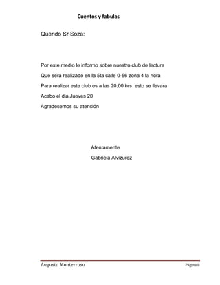 Cuentos y fabulas
Augusto Monterroso Página 8
Querido Sr Soza:
Por este medio le informo sobre nuestro club de lectura
Que será realizado en la 5ta calle 0-56 zona 4 la hora
Para realizar este club es a las 20:00 hrs esto se llevara
Acabo el dia Jueves 20
Agradesemos su atención
Atentamente
Gabriela Alvizurez
 