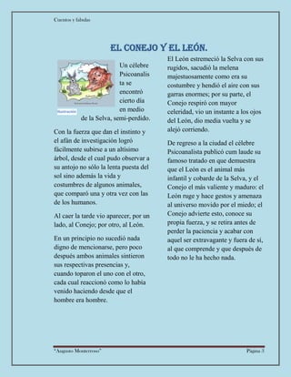 Cuentos y fabulas
“Augusto Monterroso” Página 3
El Conejo y el león.
Un célebre
Psicoanalis
ta se
encontró
cierto día
en medio
de la Selva, semi-perdido.
Con la fuerza que dan el instinto y
el afán de investigación logró
fácilmente subirse a un altísimo
árbol, desde el cual pudo observar a
su antojo no sólo la lenta puesta del
sol sino además la vida y
costumbres de algunos animales,
que comparó una y otra vez con las
de los humanos.
Al caer la tarde vio aparecer, por un
lado, al Conejo; por otro, al León.
En un principio no sucedió nada
digno de mencionarse, pero poco
después ambos animales sintieron
sus respectivas presencias y,
cuando toparon el uno con el otro,
cada cual reaccionó como lo había
venido haciendo desde que el
hombre era hombre.
El León estremeció la Selva con sus
rugidos, sacudió la melena
majestuosamente como era su
costumbre y hendió el aire con sus
garras enormes; por su parte, el
Conejo respiró con mayor
celeridad, vio un instante a los ojos
del León, dio media vuelta y se
alejó corriendo.
De regreso a la ciudad el célebre
Psicoanalista publicó cum laude su
famoso tratado en que demuestra
que el León es el animal más
infantil y cobarde de la Selva, y el
Conejo el más valiente y maduro: el
León ruge y hace gestos y amenaza
al universo movido por el miedo; el
Conejo advierte esto, conoce su
propia fuerza, y se retira antes de
perder la paciencia y acabar con
aquel ser extravagante y fuera de sí,
al que comprende y que después de
todo no le ha hecho nada.
Ilustración
2
 