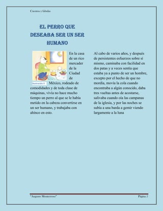Cuentos y fabulas
“Augusto Monterroso” Página 5
El perro que
deseaba ser un ser
humano
En la casa
de un rico
mercader
de la
Ciudad
de
México, rodeado de
comodidades y de toda clase de
máquinas, vivía no hace mucho
tiempo un perro al que se le había
metido en la cabeza convertirse en
un ser humano, y trabajaba con
ahínco en esto.
Al cabo de varios años, y después
de persistentes esfuerzos sobre sí
mismo, caminaba con facilidad en
dos patas y a veces sentía que
estaba ya a punto de ser un hombre,
excepto por el hecho de que no
mordía, movía la cola cuando
encontraba a algún conocido, daba
tres vueltas antes de acostarse,
salivaba cuando oía las campanas
de la iglesia, y por las noches se
subía a una barda a gemir viendo
largamente a la luna
Ilustración 4
 