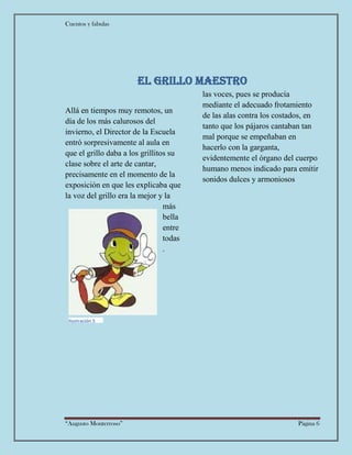 Cuentos y fabulas
“Augusto Monterroso” Página 6
El grillo maestro
Allá en tiempos muy remotos, un
día de los más calurosos del
invierno, el Director de la Escuela
entró sorpresivamente al aula en
que el grillo daba a los grillitos su
clase sobre el arte de cantar,
precisamente en el momento de la
exposición en que les explicaba que
la voz del grillo era la mejor y la
más
bella
entre
todas
las voces, pues se producía
mediante el adecuado frotamiento
de las alas contra los costados, en
tanto que los pájaros cantaban tan
mal porque se empeñaban en
hacerlo con la garganta,
evidentemente el órgano del cuerpo
humano menos indicado para emitir
sonidos dulces y armoniosos
.
Ilustración 5
 