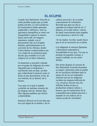 Cuentos y fabulas
“Augusto Monterroso” Página 7
El eclipse
Cuando fray Bartolomé Arrazola se
sintió perdido aceptó que ya nada
podría salvarlo. La selva poderosa
de Guatemala lo había apresado,
implacable y definitiva. Ante su
ignorancia topográfica se sentó con
tranquilidad a esperar la muerte.
Quiso morir allí, sin ninguna
esperanza, aislado, con el
pensamiento fijo en la España
distante, particularmente en el
convento de los Abrojos, donde
Carlos Quinto condescendiera una
vez a bajar de su eminencia para
decirle que confiaba en el celo
religioso de su labor redentora.
Al despertar se encontró rodeado
por un grupo de indígenas de rostro
impasible que se disponían a
sacrificarlo ante un altar, un altar
que a Bartolomé le pareció como el
lecho en que descansaría, al fin, de
sus temores, de su destino, de sí
mismo.
Tres años en el país le habían
conferido un mediano dominio de
las lenguas nativas. Intentó algo.
Dijo algunas palabras que fueron
comprendidas.
Entonces floreció en él una idea que
tuvo por digna de su talento y de su
cultura universal y de su arduo
conocimiento de Aristóteles.
Recordó que para ese día se
esperaba un eclipse total de sol. Y
dispuso, en lo más íntimo, valerse
de aquel conocimiento para engañar
a sus opresores y salvar la vida.
-Si me matáis -les dijo- puedo hacer
que el sol se oscurezca en su altura.
Los indígenas lo miraron fijamente
y Bartolomé sorprendió la
incredulidad en sus ojos. Vio que se
produjo un pequeño consejo, y
esperó confiado, no sin cierto
desdén.
Dos horas después el corazón de
fray Bartolomé Arrazola chorreaba
su sangre vehemente sobre la piedra
de los sacrificios (brillante bajo la
opaca luz de un sol eclipsado),
mientras uno de los indígenas
recitaba sin ninguna inflexión de
voz, sin prisa, una por una, las
infinitas fechas en que se
producirían eclipses solares y
lunares, que los astrónomos de la
comunidad maya habían previsto y
anotado en sus códices sin la
valiosa ayuda de Aristóteles.
 