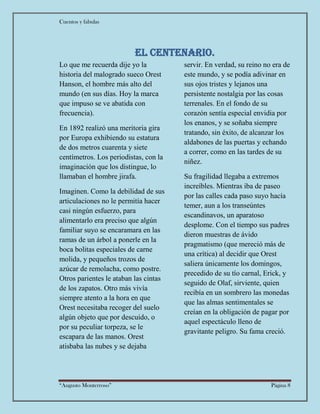 Cuentos y fabulas
“Augusto Monterroso” Página 8
EL centenario.
Lo que me recuerda dije yo la
historia del malogrado sueco Orest
Hanson, el hombre más alto del
mundo (en sus días. Hoy la marca
que impuso se ve abatida con
frecuencia).
En 1892 realizó una meritoria gira
por Europa exhibiendo su estatura
de dos metros cuarenta y siete
centímetros. Los periodistas, con la
imaginación que los distingue, lo
llamaban el hombre jirafa.
Imaginen. Como la debilidad de sus
articulaciones no le permitía hacer
casi ningún esfuerzo, para
alimentarlo era preciso que algún
familiar suyo se encaramara en las
ramas de un árbol a ponerle en la
boca bolitas especiales de carne
molida, y pequeños trozos de
azúcar de remolacha, como postre.
Otros parientes le ataban las cintas
de los zapatos. Otro más vivía
siempre atento a la hora en que
Orest necesitaba recoger del suelo
algún objeto que por descuido, o
por su peculiar torpeza, se le
escapara de las manos. Orest
atisbaba las nubes y se dejaba
servir. En verdad, su reino no era de
este mundo, y se podía adivinar en
sus ojos tristes y lejanos una
persistente nostalgia por las cosas
terrenales. En el fondo de su
corazón sentía especial envidia por
los enanos, y se soñaba siempre
tratando, sin éxito, de alcanzar los
aldabones de las puertas y echando
a correr, como en las tardes de su
niñez.
Su fragilidad llegaba a extremos
increíbles. Mientras iba de paseo
por las calles cada paso suyo hacía
temer, aun a los transeúntes
escandinavos, un aparatoso
desplome. Con el tiempo sus padres
dieron muestras de ávido
pragmatismo (que mereció más de
una crítica) al decidir que Orest
saliera únicamente los domingos,
precedido de su tío carnal, Erick, y
seguido de Olaf, sirviente, quien
recibía en un sombrero las monedas
que las almas sentimentales se
creían en la obligación de pagar por
aquel espectáculo lleno de
gravitante peligro. Su fama creció.
 