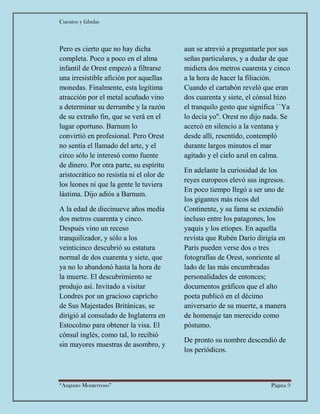 Cuentos y fabulas
“Augusto Monterroso” Página 9
Pero es cierto que no hay dicha
completa. Poco a poco en el alma
infantil de Orest empezó a filtrarse
una irresistible afición por aquellas
monedas. Finalmente, esta legítima
atracción por el metal acuñado vino
a determinar su derrumbe y la razón
de su extraño fin, que se verá en el
lugar oportuno. Barnum lo
convirtió en profesional. Pero Orest
no sentía el llamado del arte, y el
circo sólo le interesó como fuente
de dinero. Por otra parte, su espíritu
aristocrático no resistía ni el olor de
los leones ni que la gente le tuviera
lástima. Dijo adiós a Barnum.
A la edad de diecinueve años medía
dos metros cuarenta y cinco.
Después vino un receso
tranquilizador, y sólo a los
veinticinco descubrió su estatura
normal de dos cuarenta y siete, que
ya no lo abandonó hasta la hora de
la muerte. El descubrimiento se
produjo así. Invitado a visitar
Londres por un gracioso capricho
de Sus Majestades Británicas, se
dirigió al consulado de Inglaterra en
Estocolmo para obtener la visa. El
cónsul inglés, como tal, lo recibió
sin mayores muestras de asombro, y
aun se atrevió a preguntarle por sus
señas particulares, y a dudar de que
midiera dos metros cuarenta y cinco
a la hora de hacer la filiación.
Cuando el cartabón reveló que eran
dos cuarenta y siete, el cónsul hizo
el tranquilo gesto que significa ``Ya
lo decía yo''. Orest no dijo nada. Se
acercó en silencio a la ventana y
desde allí, resentido, contempló
durante largos minutos el mar
agitado y el cielo azul en calma.
En adelante la curiosidad de los
reyes europeos elevó sus ingresos.
En poco tiempo llegó a ser uno de
los gigantes más ricos del
Continente, y su fama se extendió
incluso entre los patagones, los
yaquis y los etíopes. En aquella
revista que Rubén Darío dirigía en
París pueden verse dos o tres
fotografías de Orest, sonriente al
lado de las más encumbradas
personalidades de entonces;
documentos gráficos que el alto
poeta publicó en el décimo
aniversario de su muerte, a manera
de homenaje tan merecido como
póstumo.
De pronto su nombre descendió de
los periódicos.
 