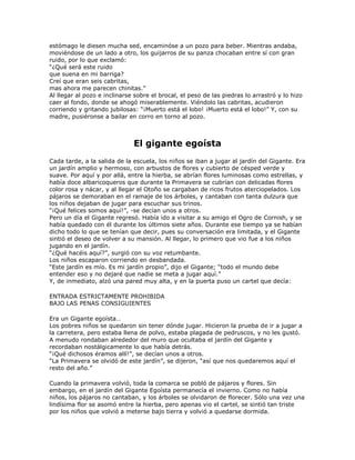 estómago le diesen mucha sed, encaminóse a un pozo para beber. Mientras andaba,
moviéndose de un lado a otro, los guijarros de su panza chocaban entre sí con gran
ruido, por lo que exclamó:
―¿Qué será este ruido
que suena en mi barriga?
Creí que eran seis cabritas,
mas ahora me parecen chinitas.‖
Al llegar al pozo e inclinarse sobre el brocal, el peso de las piedras lo arrastró y lo hizo
caer al fondo, donde se ahogó miserablemente. Viéndolo las cabritas, acudieron
corriendo y gritando jubilosas: ―¡Muerto está el lobo! ¡Muerto está el lobo!‖ Y, con su
madre, pusiéronse a bailar en corro en torno al pozo.



                              El gigante egoísta
Cada tarde, a la salida de la escuela, los niños se iban a jugar al jardín del Gigante. Era
un jardín amplio y hermoso, con arbustos de flores y cubierto de césped verde y
suave. Por aquí y por allá, entre la hierba, se abrían flores luminosas como estrellas, y
había doce albaricoqueros que durante la Primavera se cubrían con delicadas flores
color rosa y nácar, y al llegar el Otoño se cargaban de ricos frutos aterciopelados. Los
pájaros se demoraban en el ramaje de los árboles, y cantaban con tanta dulzura que
los niños dejaban de jugar para escuchar sus trinos.
―¡Qué felices somos aquí!‖, -se decían unos a otros.
Pero un día el Gigante regresó. Había ido a visitar a su amigo el Ogro de Cornish, y se
había quedado con él durante los últimos siete años. Durante ese tiempo ya se habían
dicho todo lo que se tenían que decir, pues su conversación era limitada, y el Gigante
sintió el deseo de volver a su mansión. Al llegar, lo primero que vio fue a los niños
jugando en el jardín.
―¿Qué hacéis aquí?‖, surgió con su voz retumbante.
Los niños escaparon corriendo en desbandada.
―Este jardín es mío. Es mi jardín propio‖, dijo el Gigante; ―todo el mundo debe
entender eso y no dejaré que nadie se meta a jugar aquí.‖
Y, de inmediato, alzó una pared muy alta, y en la puerta puso un cartel que decía:

ENTRADA ESTRICTAMENTE PROHIBIDA
BAJO LAS PENAS CONSIGUIENTES

Era un Gigante egoísta…
Los pobres niños se quedaron sin tener dónde jugar. Hicieron la prueba de ir a jugar a
la carretera, pero estaba llena de polvo, estaba plagada de pedruscos, y no les gustó.
A menudo rondaban alrededor del muro que ocultaba el jardín del Gigante y
recordaban nostálgicamente lo que había detrás.
―¡Qué dichosos éramos allí!‖, se decían unos a otros.
―La Primavera se olvidó de este jardín‖, se dijeron, ―así que nos quedaremos aquí el
resto del año.‖

Cuando la primavera volvió, toda la comarca se pobló de pájaros y flores. Sin
embargo, en el jardín del Gigante Egoísta permanecía el invierno. Como no había
niños, los pájaros no cantaban, y los árboles se olvidaron de florecer. Sólo una vez una
lindísima flor se asomó entre la hierba, pero apenas vio el cartel, se sintió tan triste
por los niños que volvió a meterse bajo tierra y volvió a quedarse dormida.
 