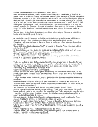 Estaba realmente arrepentido por lo que había hecho.
Bajó entonces la escalera, abrió cautelosamente la puerta de la casa, y entró en el
jardín. Pero en cuanto lo vieron los niños se aterrorizaron, salieron a escape y el jardín
quedó en Invierno otra vez. Sólo quedó aquel pequeñín del rincón más alejado, porque
tenía los ojos tan llenos de lágrimas que no vio venir al Gigante. Entonces el Gigante
se le acercó por detrás, lo cogió suavemente entre sus manos y lo subió al árbol. Y el
árbol floreció de repente, y los pájaros vinieron a cantar en sus ramas, y el niño se
abrazó al cuello del Gigante y le besó. Y los otros niños, cuando vieron que el Gigante
ya no era malo, volvieron corriendo alegremente. Con ellos la Primavera volvió al
jardín.
―Desde ahora el jardín será para vosotros, hijos míos‖, dijo el Gigante, y asiendo un
hacha enorme, echó abajo el muro.

Al mediodía, cuando la gente se dirigía al mercado, todos pudieron ver al Gigante
jugando con los niños en el jardín más hermoso que habían visto jamás.
Estuvieron allí jugando todo el día, y al llegar la noche los niños fueron a despedirse
del Gigante.
―Pero, ¿dónde está el más pequeñito?‖, preguntó el Gigante, ―¿ese niño que subí al
árbol del rincón?‖
El Gigante lo quería más que a los otros, porque el pequeño le había dado un beso.
―No lo sabemos‖ respondieron los niños, ―se marchó solito.‖
―Decidle que vuelva mañana‖ dijo el Gigante.
Pero los niños contestaron que no sabían dónde vivía y que nunca lo habían visto
antes. Y el Gigante se quedó muy triste.

Todas las tardes, al salir de la escuela, los niños iban a jugar con el Gigante. Pero al
más pequeñito, a ese que el Gigante más quería, no lo volvieron a ver nunca más. El
Gigante era muy bueno con todos los niños, pero echaba de menos a su primer
amiguito y muy a menudo se acordaba de él.
―¡Cómo me gustaría volverlo a ver!‖ repetía.
Fueron pasando los años, y el Gigante envejeció y sus fuerzas se debilitaron. Ya no
podía jugar; pero, sentado en un enorme sillón, miraba jugar a los niños y admiraba
su jardín.
―Tengo muchas flores hermosas‖, decía, ―pero los niños son las flores más hermosas
de todas.‖
Una mañana de Invierno, miró por la ventana mientras se vestía. Ya no odiaba el
Invierno, pues sabía que el Invierno era simplemente la Primavera dormida, y que las
flores estaban descansando.
Sin embargo, de pronto se restregó los ojos, maravillado, y miró, miró…
Lo que estaba viendo era realmente maravilloso. En el rincón más alejado del jardín
había un árbol cubierto por completo de flores blancas. Todas sus ramas eran doradas,
y de ellas colgaban frutos de plata. Debajo del árbol estaba parado el pequeñito a
quien tanto había echado de menos.
Lleno de alegría, el Gigante bajó corriendo las escaleras y entró en el jardín. Pero
cuando llegó junto al niño, su rostro enrojeció de ira, y dijo:
―¿Quién se ha atrevido a hacerte daño?‖ Porque en la palma de las manos del niño
había huellas de clavos, y también había huellas de clavos en sus pies.
―¿Pero, quién se atrevió a herirte?‖, gritó el Gigante. ―Dímelo, para coger mi espada y
matarlo.‖
―¡No!‖, respondió el niño. ―Estas son las heridas del Amor.‖
―¿Quién eres tú, mi pequeño niñito?‖, preguntó el Gigante, y un extraño temor lo
invadió, y cayó de rodillas ante el pequeño.
 