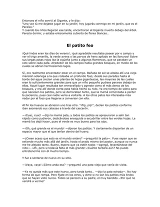 Entonces el niño sonrió al Gigante, y le dijo:
―Una vez tú me dejaste jugar en tu jardín; hoy jugarás conmigo en mi jardín, que es el
Paraíso.‖
Y cuando los niños llegaron esa tarde, encontraron al Gigante muerto debajo del árbol.
Parecía dormir, y estaba enteramente cubierto de flores blancas…



                                  El patito feo
¡Qué lindos eran los días de verano!, ¡qué agradable resultaba pasear por e campo y
ver el trigo amarillo, la verde avena y las parvas de heno apilado en las llanuras! Sobre
sus largas patas rojas iba la cigüeña junto a algunos flamencos, que se paraban un
rato sobre cada pata. Alrededor de los campos había grandes bosques, en medio de los
cuales se abrían hermosísimos lagos.

Sí, era realmente encantador estar en el campo. Bañada de sol se alzaba allí una vieja
mansión solariega a la que rodeaba un profundo foso; desde sus paredes hasta el
borde del agua crecían unas plantas de hojas gigantescas, las mayores de las cuales
eran lo suficientemente grandes para que un niño pequeño pudiese pararse debajo de
ellas. Aquel lugar resultaba tan enmarañado y agreste como el más denso de los
bosques, y era allí donde cierta pata había hecho su nido. Ya era tiempo de sobra para
que naciesen los patitos, pero se demoraban tanto, que la mamá comenzaba a perder
la paciencia, pues casi nadie venía a visitarla. A los otros patos les interesaba más
nadar por el foso que llegarse a conversar con ella.

Al fin los huevos se abrieron uno tras otro. "¡Pip, pip!", decían los patitos conforme
iban asomando sus cabezas a través del cascarón.

—¡Cuac, cuac! —dijo la mamá pata, y todos los patitos se apresuraron a salir tan
rápido como pudieron, dedicándose enseguida a escudriñar entre las verdes hojas. La
mamá los dejó hacer, pues el verde es muy bueno para los ojos.

—¡Oh, qué grande es el mundo! —dijeron los patitos. Y ciertamente disponían de un
espacio mayor que el que tenían dentro del huevo.

—¿Creen acaso que esto es el mundo entero? —preguntó la pata—. Pues sepan que se
extiende mucho más allá del jardín, hasta el prado mismo del pastor, aunque yo nunca
me he alejado tanto. Bueno, espero que ya estén todos —agregó, levantándose del
nido—. ¡Ah, pero si todavía falta el más grande! ¿Cuánto tardará aún? No puedo
entretenerme con él mucho tiempo.

Y fue a sentarse de nuevo en su sitio.

—¡Vaya, vaya! ¿Cómo anda eso? —preguntó una pata vieja que venía de visita.

—Ya no queda más que este huevo, pero tarda tanto… —dijo la pata echada—. No hay
forma de que rompa. Pero fíjate en los otros, y dime si no son los patitos más lindos
que se hayan visto nunca. Todos se parecen a su padre, el muy bandido. ¿Por qué no
vendrá a verme?
 