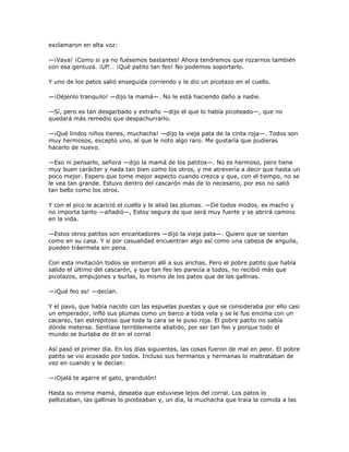 exclamaron en alta voz:

—¡Vaya! ¡Como si ya no fuésemos bastantes! Ahora tendremos que rozarnos también
con esa gentuza. ¡Uf!… ¡Qué patito tan feo! No podemos soportarlo.

Y uno de los patos salió enseguida corriendo y le dio un picotazo en el cuello.

—¡Déjenlo tranquilo! —dijo la mamá—. No le está haciendo daño a nadie.

—Sí, pero es tan desgarbado y extraño —dijo el que lo había picoteado—, que no
quedará más remedio que despachurrarlo.

—¡Qué lindos niños tienes, muchacha! —dijo la vieja pata de la cinta roja—. Todos son
muy hermosos, excepto uno, al que le noto algo raro. Me gustaría que pudieras
hacerlo de nuevo.

—Eso ni pensarlo, señora —dijo la mamá de los patitos—. No es hermoso, pero tiene
muy buen carácter y nada tan bien como los otros, y me atrevería a decir que hasta un
poco mejor. Espero que tome mejor aspecto cuando crezca y que, con el tiempo, no se
le vea tan grande. Estuvo dentro del cascarón más de lo necesario, por eso no salió
tan bello como los otros.

Y con el pico le acarició el cuello y le alisó las plumas. —De todos modos, es macho y
no importa tanto —añadió—, Estoy segura de que será muy fuerte y se abrirá camino
en la vida.

—Estos otros patitos son encantadores —dijo la vieja pata—. Quiero que se sientan
como en su casa. Y si por casualidad encuentran algo así como una cabeza de anguila,
pueden tráermela sin pena.

Con esta invitación todos se sintieron allí a sus anchas. Pero el pobre patito que había
salido el último del cascarón, y que tan feo les parecía a todos, no recibió más que
picotazos, empujones y burlas, lo mismo de los patos que de las gallinas.

—¡Qué feo es! —decían.

Y el pavo, que había nacido con las espuelas puestas y que se consideraba por ello casi
un emperador, infló sus plumas como un barco a toda vela y se le fue encima con un
cacareo, tan estrepitoso que toda la cara se le puso roja. El pobre patito no sabía
dónde meterse. Sentíase terriblemente abatido, por ser tan feo y porque todo el
mundo se burlaba de él en el corral.

Así pasó el primer día. En los días siguientes, las cosas fueron de mal en peor. El pobre
patito se vio acosado por todos. Incluso sus hermanos y hermanas lo maltrataban de
vez en cuando y le decían:

—¡Ojalá te agarre el gato, grandulón!

Hasta su misma mamá, deseaba que estuviese lejos del corral. Los patos lo
pellizcaban, las gallinas lo picoteaban y, un día, la muchacha que traía la comida a las
 