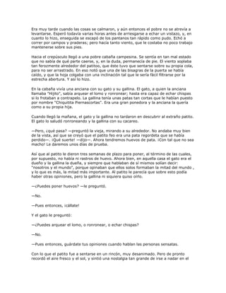 Era muy tarde cuando las cosas se calmaron, y aún entonces el pobre no se atrevía a
levantarse. Esperó todavía varias horas antes de arriesgarse a echar un vistazo, y, en
cuanto lo hizo, enseguida se escapó de los pantanos tan rápido como pudo. Echó a
correr por campos y praderas; pero hacía tanto viento, que le costaba no poco trabajo
mantenerse sobre sus pies.

Hacia el crepúsculo llegó a una pobre cabaña campesina. Se sentía en tan mal estado
que no sabía de qué parte caerse, y, en la duda, permanecía de pie. El viento soplaba
tan ferozmente alrededor del patitoo, que éste tuvo que sentarse sobre su propia cola,
para no ser arrastrado. En eso notó que una de las bisagras de la puerta se había
caído, y que la hoja colgaba con una inclinación tal que le sería fácil filtrarse por la
estrecha abertura. Y así lo hizo.

En la cabaña vivía una anciana con su gato y su gallina. El gato, a quien la anciana
llamaba "Hijito", sabía arquear el lomo y ronronear; hasta era capaz de echar chispas
si lo frotaban a contrapelo. La gallina tenía unas patas tan cortas que le habían puesto
por nombre "Chiquitita Piernascortas". Era una gran ponedora y la anciana la quería
como a su propia hija.

Cuando llegó la mañana, el gato y la gallina no tardaron en descubrir al extraño patito.
El gato lo saludó ronroneando y la gallina con su cacareo.

—Pero, ¿qué pasa? —preguntó la vieja, mirando a su alrededor. No andaba muy bien
de la vista, así que se creyó que el patito feo era una pata regordeta que se había
perdido—. ¡Qué suerte! —dijo—. Ahora tendremos huevos de pata. ¡Con tal que no sea
macho! Le daremos unos días de prueba.

Así que al patito le dieron tres semanas de plazo para poner, al término de las cuales,
por supuesto, no había ni rastros de huevo. Ahora bien, en aquella casa el gato era el
dueño y la gallina la dueña, y siempre que hablaban de sí mismos solían decir:
"nosotros y el mundo", porque opinaban que ellos solos formaban la mitad del mundo ,
y lo que es más, la mitad más importante. Al patito le parecía que sobre esto podía
haber otras opiniones, pero la gallina ni siquiera quiso oírlo.

—¿Puedes poner huevos? —le preguntó.

—No.

—Pues entonces, ¡cállate!

Y el gato le preguntó:

—¿Puedes arquear el lomo, o ronronear, o echar chispas?

—No.

—Pues entonces, guárdate tus opiniones cuando hablan las personas sensatas.

Con lo que el patito fue a sentarse en un rincón, muy desanimado. Pero de pronto
recordó el aire fresco y el sol, y sintió una nostalgia tan grande de irse a nadar en el
 