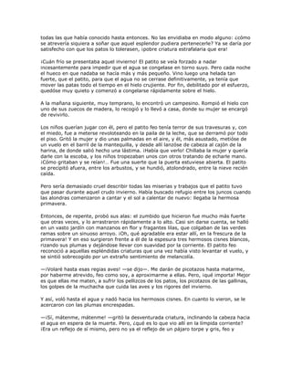 todas las que había conocido hasta entonces. No las envidiaba en modo alguno: ¿cómo
se atrevería siquiera a soñar que aquel esplendor pudiera pertenecerle? Ya se daría por
satisfecho con que los patos lo tolerasen, ¡pobre criatura estrafalaria que era!

¡Cuán frío se presentaba aquel invierno! El patito se veía forzado a nadar
incesantemente para impedir que el agua se congelase en torno suyo. Pero cada noche
el hueco en que nadaba se hacía más y más pequeño. Vino luego una helada tan
fuerte, que el patito, para que el agua no se cerrase definitivamente, ya tenía que
mover las patas todo el tiempo en el hielo crujiente. Por fin, debilitado por el esfuerzo,
quedóse muy quieto y comenzó a congelarse rápidamente sobre el hielo.

A la mañana siguiente, muy temprano, lo encontró un campesino. Rompió el hielo con
uno de sus zuecos de madera, lo recogió y lo llevó a casa, donde su mujer se encargó
de revivirlo.

Los niños querían jugar con él, pero el patito feo tenía terror de sus travesuras y, con
el miedo, fue a meterse revoloteando en la paila de la leche, que se derramó por todo
el piso. Gritó la mujer y dio unas palmadas en el aire, y él, más asustado, metióse de
un vuelo en el barril de la mantequilla, y desde allí lanzóse de cabeza al cajón de la
harina, de donde salió hecho una lástima. ¡Había que verlo! Chillaba la mujer y quería
darle con la escoba, y los niños tropezaban unos con otros tratando de echarle mano.
¡Cómo gritaban y se reían!… Fue una suerte que la puerta estuviese abierta. El patito
se precipitó afuera, entre los arbustos, y se hundió, atolondrado, entre la nieve recién
caída.

Pero sería demasiado cruel describir todas las miserias y trabajos que el patito tuvo
que pasar durante aquel crudo invierno. Había buscado refugio entre los juncos cuando
las alondras comenzaron a cantar y el sol a calentar de nuevo: llegaba la hermosa
primavera.

Entonces, de repente, probó sus alas: el zumbido que hicieron fue mucho más fuerte
que otras veces, y lo arrastraron rápidamente a lo alto. Casi sin darse cuenta, se halló
en un vasto jardín con manzanos en flor y fragantes lilas, que colgaban de las verdes
ramas sobre un sinuoso arroyo. ¡Oh, qué agradable era estar allí, en la frescura de la
primavera! Y en eso surgieron frente a él de la espesura tres hermosos cisnes blancos,
rizando sus plumas y dejándose llevar con suavidad por la corriente. El patito feo
reconoció a aquellas espléndidas criaturas que una vez había visto levantar el vuelo, y
se sintió sobrecogido por un extraño sentimiento de melancolía.

—¡Volaré hasta esas regias aves! —se dijo—. Me darán de picotazos hasta matarme,
por haberme atrevido, feo como soy, a aproximarme a ellas. Pero, ¡qué importa! Mejor
es que ellas me maten, a sufrir los pellizcos de los patos, los picotazos de las gallinas,
los golpes de la muchacha que cuida las aves y los rigores del invierno.

Y así, voló hasta el agua y nadó hacia los hermosos cisnes. En cuanto lo vieron, se le
acercaron con las plumas encrespadas.

—¡Sí, mátenme, mátenme! —gritó la desventurada criatura, inclinando la cabeza hacia
el agua en espera de la muerte. Pero, ¿qué es lo que vio allí en la límpida corriente?
¡Era un reflejo de sí mismo, pero no ya el reflejo de un pájaro torpe y gris, feo y
 