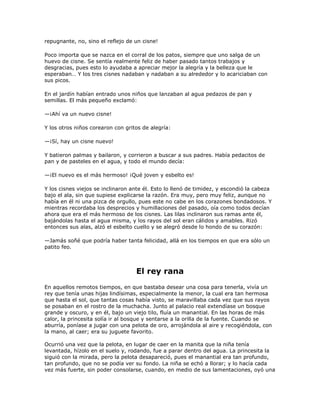repugnante, no, sino el reflejo de un cisne!

Poco importa que se nazca en el corral de los patos, siempre que uno salga de un
huevo de cisne. Se sentía realmente feliz de haber pasado tantos trabajos y
desgracias, pues esto lo ayudaba a apreciar mejor la alegría y la belleza que le
esperaban… Y los tres cisnes nadaban y nadaban a su alrededor y lo acariciaban con
sus picos.

En el jardín habían entrado unos niños que lanzaban al agua pedazos de pan y
semillas. El más pequeño exclamó:

—¡Ahí va un nuevo cisne!

Y los otros niños corearon con gritos de alegría:

—¡Sí, hay un cisne nuevo!

Y batieron palmas y bailaron, y corrieron a buscar a sus padres. Había pedacitos de
pan y de pasteles en el agua, y todo el mundo decía:

—¡El nuevo es el más hermoso! ¡Qué joven y esbelto es!

Y los cisnes viejos se inclinaron ante él. Esto lo llenó de timidez, y escondió la cabeza
bajo el ala, sin que supiese explicarse la razón. Era muy, pero muy feliz, aunque no
había en él ni una pizca de orgullo, pues este no cabe en los corazones bondadosos. Y
mientras recordaba los desprecios y humillaciones del pasado, oía como todos decían
ahora que era el más hermoso de los cisnes. Las lilas inclinaron sus ramas ante él,
bajándolas hasta el agua misma, y los rayos del sol eran cálidos y amables. Rizó
entonces sus alas, alzó el esbelto cuello y se alegró desde lo hondo de su corazón:

—Jamás soñé que podría haber tanta felicidad, allá en los tiempos en que era sólo un
patito feo.



                                   El rey rana
En aquellos remotos tiempos, en que bastaba desear una cosa para tenerla, vivía un
rey que tenía unas hijas lindísimas, especialmente la menor, la cual era tan hermosa
que hasta el sol, que tantas cosas había visto, se maravillaba cada vez que sus rayos
se posaban en el rostro de la muchacha. Junto al palacio real extendíase un bosque
grande y oscuro, y en él, bajo un viejo tilo, fluía un manantial. En las horas de más
calor, la princesita solía ir al bosque y sentarse a la orilla de la fuente. Cuando se
aburría, poníase a jugar con una pelota de oro, arrojándola al aire y recogiéndola, con
la mano, al caer; era su juguete favorito.

Ocurrió una vez que la pelota, en lugar de caer en la manita que la niña tenía
levantada, hízolo en el suelo y, rodando, fue a parar dentro del agua. La princesita la
siguió con la mirada, pero la pelota desapareció, pues el manantial era tan profundo,
tan profundo, que no se podía ver su fondo. La niña se echó a llorar; y lo hacía cada
vez más fuerte, sin poder consolarse, cuando, en medio de sus lamentaciones, oyó una
 