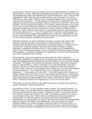 voz que decía: ―¿Qué te ocurre, princesita? ¡Lloras como para ablandar las piedras!‖ La
niña miró en torno suyo, buscando la procedencia de aquella voz, y descubrió una rana
que asomaba su gruesa y fea cabezota por la superficie del agua. ―¡Ah!, ¿eres tú, viejo
chapoteador?‖ dijo, ―pues lloro por mi pelota de oro, que se me cayó en la fuente.‖ -
―Cálmate y no llores más,‖ replicó la rana, ―yo puedo arreglarlo. Pero, ¿qué me darás
si te devuelvo tu juguete?‖ - ―Lo que quieras, mi buena rana,‖ respondió la niña, ―mis
vestidos, mis perlas y piedras preciosas; hasta la corona de oro que llevo.‖ Mas la rana
contestó: ―No me interesan tus vestidos, ni tus perlas y piedras preciosas, ni tu corona
de oro; pero si estás dispuesta a quererme, si me aceptas por tu amiga y compañera
de juegos; si dejas que me siente a la mesa a tu lado y coma de tu platito de oro y
beba de tu vasito y duerma en tu camita; si me prometes todo esto, bajaré al fondo y
te traeré la pelota de oro.‖ – ―¡Oh, sí!‖ exclamó ella, ―te prometo cuanto quieras con
tal que me devuelvas la pelota.‖ Mas pensaba para sus adentros: ¡Qué tonterías se le
ocurren a este animalejo! Tiene que estarse en el agua con sus semejantes, croa que
te croa. ¿Cómo puede ser compañera de las personas?

Obtenida la promesa, la rana se zambulló en el agua, y al poco rato volvió a salir,
nadando a grandes zancadas, con la pelota en la boca. Soltóla en la hierba, y la
princesita, loca de alegría al ver nuevamente su hermoso juguete, lo recogió y echó a
correr con él. ―¡Aguarda, aguarda!‖ gritóle la rana, ―llévame contigo; no puedo
alcanzarte; no puedo correr tanto como tú!‖ Pero de nada le sirvió desgañitarse y
gritar ‗crocro‘ con todas sus fuerzas. La niña, sin atender a sus gritos, seguía corriendo
hacia el palacio, y no tardó en olvidarse de la pobre rana, la cual no tuvo más remedio
que volver a zambullirse en su charca.

Al día siguiente, estando la princesita a la mesa junto con el Rey y todos los
cortesanos, comiendo en su platito de oro, he aquí que plis, plas, plis, plas se oyó que
algo subía fatigosamente las escaleras de mármol de palacio y, una vez arriba, llamaba
a la puerta: ―¡Princesita, la menor de las princesitas, ábreme!‖ Ella corrió a la puerta
para ver quién llamaba y, al abrir, encontrase con la rana allí plantada. Cerró de un
portazo y volviese a la mesa, llena de zozobra. Al observar el Rey cómo le latía el
corazón, le dijo: ―Hija mía, ¿de qué tienes miedo? ¿Acaso hay a la puerta algún gigante
que quiere llevarte?‖ - ―No,‖ respondió ella, ―no es un gigante, sino una rana
asquerosa.‖ - ―Y ¿qué quiere de ti esa rana?‖ - ―¡Ay, padre querido! Ayer estaba en el
bosque jugando junto a la fuente, y se me cayó al agua la pelota de oro. Y mientras yo
lloraba, la rana me la trajo. Yo le prometí, pues me lo exigió, que sería mi compañera;
pero jamás pensé que pudiese alejarse de su charca. Ahora está ahí afuera y quiere
entrar.‖ Entretanto, llamaron por segunda vez y se oyó una voz que decía:

―¡Princesita, la más niña, Ábreme! ¿No sabes lo que Ayer me dijiste Junto a la fresca
fuente? ¡Princesita, la más niña, Ábreme!‖

Dijo entonces el Rey: ―Lo que prometiste debes cumplirlo. Ve y ábrele la puerta.‖ La
niña fue a abrir, y la rana saltó dentro y la siguió hasta su silla. Al sentarse la princesa,
la rana se plantó ante sus pies y le gritó: ―¡Súbeme a tu silla!‖ La princesita vacilaba,
pero el Rey le ordenó que lo hiciese. De la silla, el animalito quiso pasar a la mesa, y,
ya acomodado en ella, dijo: ―Ahora acércame tu platito de oro para que podamos
comer juntas.‖ La niña la complació, pero veíase a las claras que obedecía a
regañadientes. La rana engullía muy a gusto, mientras a la princesa se le atragantaban
todos los bocados. Finalmente, dijo la bestezuela: ―¡Ay! Estoy ahíta y me siento
cansada; llévame a tu cuartito y arregla tu camita de seda: dormiremos juntas.‖ La
princesita se echó a llorar; le repugnaba aquel bicho frío, que ni siquiera se atrevía a
tocar; y he aquí que ahora se empeñaba en dormir en su cama. Pero el Rey, enojado,
 