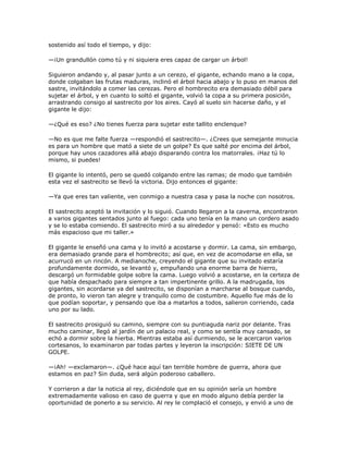 sostenido así todo el tiempo, y dijo:

—¡Un grandullón como tú y ni siquiera eres capaz de cargar un árbol!

Siguieron andando y, al pasar junto a un cerezo, el gigante, echando mano a la copa,
donde colgaban las frutas maduras, inclinó el árbol hacia abajo y lo puso en manos del
sastre, invitándolo a comer las cerezas. Pero el hombrecito era demasiado débil para
sujetar el árbol, y en cuanto lo soltó el gigante, volvió la copa a su primera posición,
arrastrando consigo al sastrecito por los aires. Cayó al suelo sin hacerse daño, y el
gigante le dijo:

—¿Qué es eso? ¿No tienes fuerza para sujetar este tallito enclenque?

—No es que me falte fuerza —respondió el sastrecito—. ¿Crees que semejante minucia
es para un hombre que mató a siete de un golpe? Es que salté por encima del árbol,
porque hay unos cazadores allá abajo disparando contra los matorrales. ¡Haz tú lo
mismo, si puedes!

El gigante lo intentó, pero se quedó colgando entre las ramas; de modo que también
esta vez el sastrecito se llevó la victoria. Dijo entonces el gigante:

—Ya que eres tan valiente, ven conmigo a nuestra casa y pasa la noche con nosotros.

El sastrecito aceptó la invitación y lo siguió. Cuando llegaron a la caverna, encontraron
a varios gigantes sentados junto al fuego: cada uno tenía en la mano un cordero asado
y se lo estaba comiendo. El sastrecito miró a su alrededor y pensó: «Esto es mucho
más espacioso que mi taller.»

El gigante le enseñó una cama y lo invitó a acostarse y dormir. La cama, sin embargo,
era demasiado grande para el hombrecito; así que, en vez de acomodarse en ella, se
acurrucó en un rincón. A medianoche, creyendo el gigante que su invitado estaría
profundamente dormido, se levantó y, empuñando una enorme barra de hierro,
descargó un formidable golpe sobre la cama. Luego volvió a acostarse, en la certeza de
que había despachado para siempre a tan impertinente grillo. A la madrugada, los
gigantes, sin acordarse ya del sastrecito, se disponían a marcharse al bosque cuando,
de pronto, lo vieron tan alegre y tranquilo como de costumbre. Aquello fue más de lo
que podían soportar, y pensando que iba a matarlos a todos, salieron corriendo, cada
uno por su lado.

El sastrecito prosiguió su camino, siempre con su puntiaguda nariz por delante. Tras
mucho caminar, llegó al jardín de un palacio real, y como se sentía muy cansado, se
echó a dormir sobre la hierba. Mientras estaba así durmiendo, se le acercaron varios
cortesanos, lo examinaron par todas partes y leyeron la inscripción: SIETE DE UN
GOLPE.

—¡Ah! —exclamaron—. ¿Qué hace aquí tan terrible hombre de guerra, ahora que
estamos en paz? Sin duda, será algún poderoso caballero.

Y corrieron a dar la noticia al rey, diciéndole que en su opinión sería un hombre
extremadamente valioso en caso de guerra y que en modo alguno debía perder la
oportunidad de ponerlo a su servicio. Al rey le complació el consejo, y envió a uno de
 