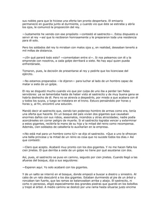 sus nobles para que le hiciese una oferta tan pronto despertara. El emisario
permaneció en guardia junto al durmiente, y cuando vio que éste se estiraba y abría
los ojos, le comunicó la proposición del rey.

—Justamente he venido con ese propósito —contestó el sastrecito—. Estoy dispuesto a
servir al rey —así que lo recibieron honrosamente y le prepararon toda una residencia
para él solo.

Pero los soldados del rey lo miraban con malos ojos y, en realidad, deseaban tenerlo a
mil millas de distancia.

—¿En qué parará todo esto? —comentaban entre sí—. Si nos peleamos con él y la
emprende con nosotros, a cada golpe derribará a siete. No hay aquí quien pueda
enfrentársele.

Tomaron, pues, la decisión de presentarse al rey y pedirle que los licenciase del
ejército.

—No estamos preparados —le dijeron— para luchar al lado de un hombre capaz de
matar a siete de un golpe.

El rey se disgustó mucho cuando vio que por culpa de uno iba a perder tan fieles
servidores: ya se lamentaba hasta de haber visto al sastrecito y de muy buena gana se
habría deshecho de él. Pero no se atrevía a despedirlo, por miedo a que acabara con él
y todos los suyos, y luego se instalara en el trono. Estuvo pensándolo por horas y
horas y, al fin, encontró una solución.

Mandó decir al sastrecito que, siendo tan poderoso hombre de armas como era, tenía
una oferta que hacerle. En un bosque del país vivían dos gigantes que causaban
enormes daños con sus robos, asesinatos, incendios y otras atrocidades; nadie podía
acercárseles sin correr peligro de muerte. Si el sastrecito lograba vencer y exterminar
a estos gigantes, recibiría la mano de su hija y la mitad del reino como recompensa.
Además, cien soldados de caballería lo auxiliarían en la empresa.

«¡No está mal para un hombre como tú!» se dijo el sastrecito. «Que a uno le ofrezcan
una bella princesa y la mitad de un reino es cosa que no sucede todos los días.» Así
que contestó:

—Claro que acepto. Acabaré muy pronto con los dos gigantes. Y no me hacen falta los
cien jinetes. El que derriba a siete de un golpe no tiene por qué asustarse con dos.

Así, pues, el sastrecito se puso en camino, seguido por cien jinetes. Cuando llegó a las
afueras del bosque, dijo a sus seguidores:

—Esperen aquí. Yo solo acabaré con los gigantes.

Y de un salto se internó en el bosque, donde empezó a buscar a diestro y siniestro. Al
cabo de un rato descubrió a los dos gigantes. Estaban durmiendo al pie de un árbol y
roncaban tan fuerte, que las ramas se balanceaban arriba y abajo. El sastrecito, ni
corto ni perezoso, eligió especialmente dos grandes piedras que guardó en los bolsillos
y trepó al árbol. A medio camino se deslizó por una rama hasta situarse justo encima
 