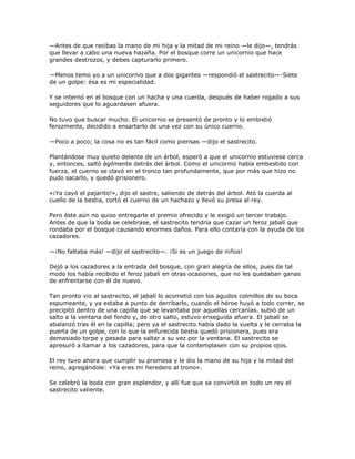 —Antes de que recibas la mano de mi hija y la mitad de mi reino —le dijo—, tendrás
que llevar a cabo una nueva hazaña. Por el bosque corre un unicornio que hace
grandes destrozos, y debes capturarlo primero.

—Menos temo yo a un unicornio que a dos gigantes —respondió el sastrecito—-Siete
de un golpe: ésa es mi especialidad.

Y se internó en el bosque con un hacha y una cuerda, después de haber rogado a sus
seguidores que lo aguardasen afuera.

No tuvo que buscar mucho. El unicornio se presentó de pronto y lo embistió
ferozmente, decidido a ensartarlo de una vez con su único cuerno.

—Poco a poco; la cosa no es tan fácil como piensas —dijo el sastrecito.

Plantándose muy quieto delante de un árbol, esperó a que el unicornio estuviese cerca
y, entonces, saltó ágilmente detrás del árbol. Como el unicornio había embestido con
fuerza, el cuerno se clavó en el tronco tan profundamente, que por más que hizo no
pudo sacarlo, y quedó prisionero.

«¡Ya cayó el pajarito!», dijo el sastre, saliendo de detrás del árbol. Ató la cuerda al
cuello de la bestia, cortó el cuerno de un hachazo y llevó su presa al rey.

Pero éste aún no quiso entregarle el premio ofrecido y le exigió un tercer trabajo.
Antes de que la boda se celebrase, el sastrecito tendría que cazar un feroz jabalí que
rondaba por el bosque causando enormes daños. Para ello contaría con la ayuda de los
cazadores.

—¡No faltaba más! —dijo el sastrecito—. ¡Si es un juego de niños!

Dejó a los cazadores a la entrada del bosque, con gran alegría de ellos, pues de tal
modo los había recibido el feroz jabalí en otras ocasiones, que no les quedaban ganas
de enfrentarse con él de nuevo.

Tan pronto vio al sastrecito, el jabalí lo acometió con los agudos colmillos de su boca
espumeante, y ya estaba a punto de derribarlo, cuando el héroe huyó a todo correr, se
precipitó dentro de una capilla que se levantaba por aquellas cercanías. subió de un
salto a la ventana del fondo y, de otro salto, estuvo enseguida afuera. El jabalí se
abalanzó tras él en la capilla; pero ya el sastrecito había dado la vuelta y le cerraba la
puerta de un golpe, con lo que la enfurecida bestia quedó prisionera, pues era
demasiado torpe y pesada para saltar a su vez por la ventana. El sastrecito se
apresuró a llamar a los cazadores, para que la contemplasen con su propios ojos.

El rey tuvo ahora que cumplir su promesa y le dio la mano de su hija y la mitad del
reino, agregándole: «Ya eres mi heredero al trono».

Se celebró la boda con gran esplendor, y allí fue que se convirtió en todo un rey el
sastrecito valiente.
 